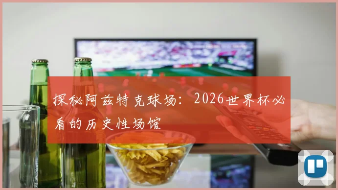 探秘阿兹特克球场：2026世界杯必看的历史性场馆