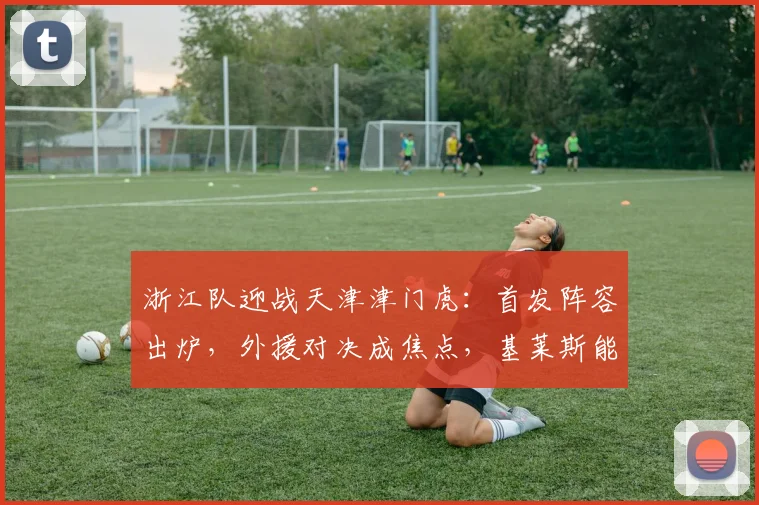 浙江队迎战天津津门虎：首发阵容出炉，外援对决成焦点，基莱斯能否带队取胜？