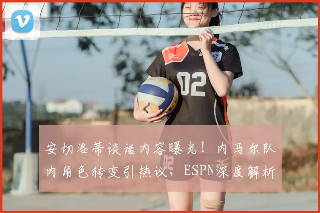 安切洛蒂谈话内容曝光！内马尔队内角色转变引热议，ESPN深度解析