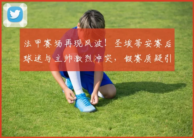 法甲赛场再现风波！圣埃蒂安赛后球迷与主帅激烈冲突，假赛质疑引热议