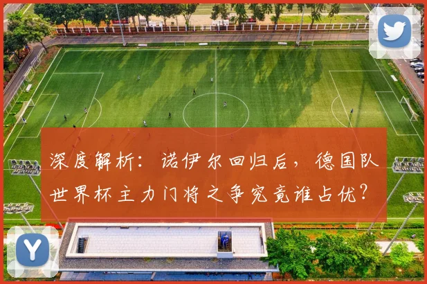 深度解析：诺伊尔回归后，德国队世界杯主力门将之争究竟谁占优？