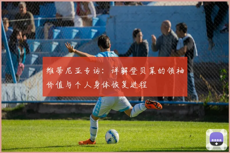 维蒂尼亚专访：详解登贝莱的领袖价值与个人身体恢复进程
