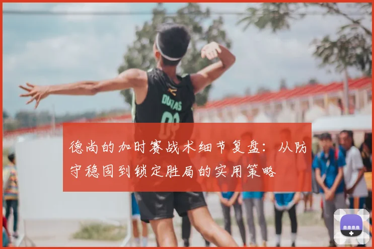 德尚的加时赛战术细节复盘：从防守稳固到锁定胜局的实用策略