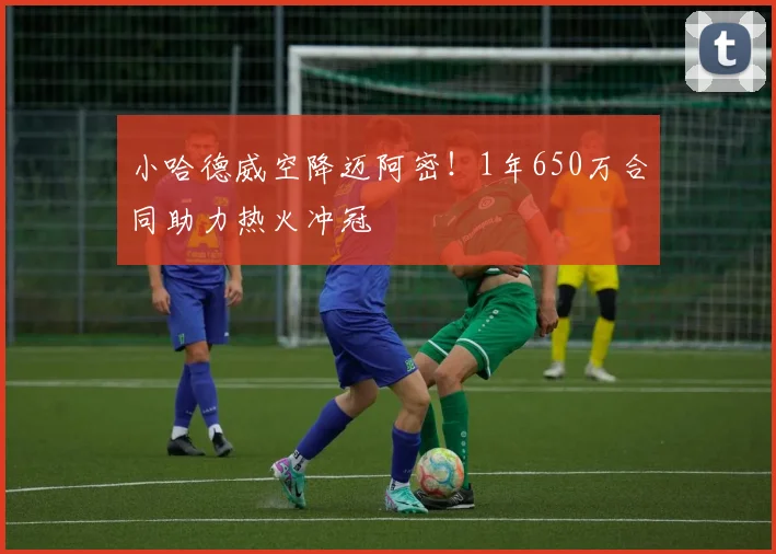 小哈德威空降迈阿密！1年650万合同助力热火冲冠