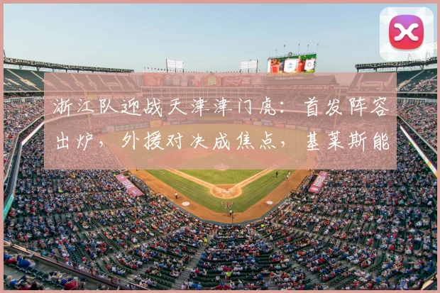 浙江队迎战天津津门虎:首发阵容出炉,外援对决成焦点,基莱斯能否带队取胜?