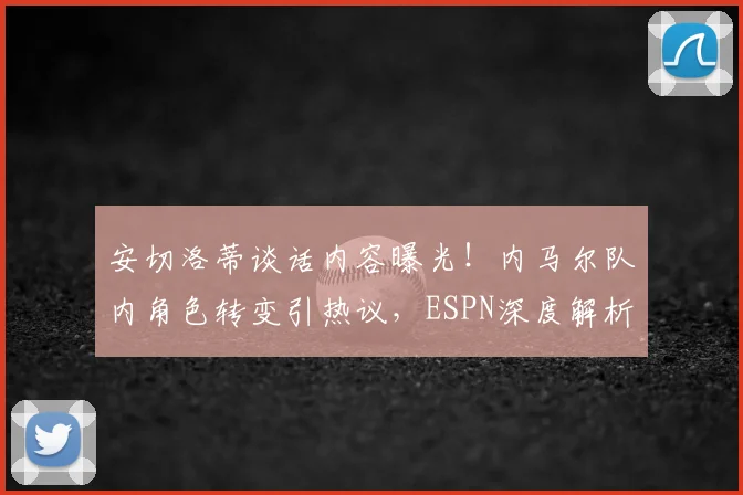 安切洛蒂谈话内容曝光!内马尔队内角色转变引热议,ESPN深度解析